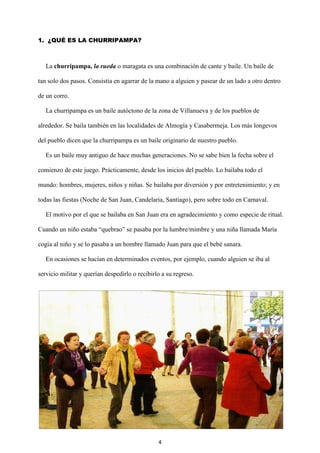 4
1. ¿QUÉ ES LA CHURRIPAMPA?
La churripampa, la rueda o maragata es una combinación de cante y baile. Un baile de
tan solo dos pasos. Consistía en agarrar de la mano a alguien y pasear de un lado a otro dentro
de un corro.
La churripampa es un baile autóctono de la zona de Villanueva y de los pueblos de
alrededor. Se baila también en las localidades de Almogía y Casabermeja. Los más longevos
del pueblo dicen que la churripampa es un baile originario de nuestro pueblo.
Es un baile muy antiguo de hace muchas generaciones. No se sabe bien la fecha sobre el
comienzo de este juego. Prácticamente, desde los inicios del pueblo. Lo bailaba todo el
mundo: hombres, mujeres, niños y niñas. Se bailaba por diversión y por entretenimiento; y en
todas las fiestas (Noche de San Juan, Candelaria, Santiago), pero sobre todo en Carnaval.
El motivo por el que se bailaba en San Juan era en agradecimiento y como especie de ritual.
Cuando un niño estaba “quebrao” se pasaba por la lumbre/mimbre y una niña llamada María
cogía al niño y se lo pasaba a un hombre llamado Juan para que el bebé sanara.
En ocasiones se hacían en determinados eventos, por ejemplo, cuando alguien se iba al
servicio militar y querían despedirlo o recibirlo a su regreso.
 