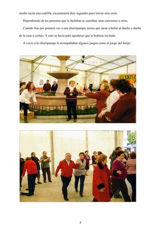 6
medio recita una coplilla: escasamente diez segundos para iniciar otro ciclo.
Dependiendo de las personas que lo bailaban se cantaban unas canciones u otras.
Cuando ibas por primera vez a una churripampa, tenías que sacar a bailar al dueño o dueña
de la casa o cortijo. Y esto se hacía para agradecer que te hubiese invitado.
A veces a la churripampa le acompañaban algunos juegos como el juego del botijo.
 