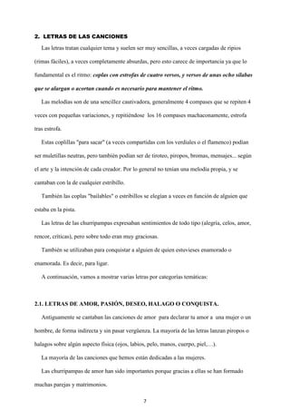 7
2. LETRAS DE LAS CANCIONES
Las letras tratan cualquier tema y suelen ser muy sencillas, a veces cargadas de ripios
(rimas fáciles), a veces completamente absurdas, pero esto carece de importancia ya que lo
fundamental es el ritmo: coplas con estrofas de cuatro versos, y versos de unas ocho sílabas
que se alargan o acortan cuando es necesario para mantener el ritmo.
Las melodías son de una sencillez cautivadora, generalmente 4 compases que se repiten 4
veces con pequeñas variaciones, y repitiéndose los 16 compases machaconamente, estrofa
tras estrofa.
Estas coplillas "para sacar" (a veces compartidas con los verdiales o el flamenco) podían
ser muletillas neutras, pero también podían ser de tiroteo, piropos, bromas, mensajes... según
el arte y la intención de cada creador. Por lo general no tenían una melodía propia, y se
cantaban con la de cualquier estribillo.
También las coplas "bailables" o estribillos se elegían a veces en función de alguien que
estaba en la pista.
Las letras de las churripampas expresaban sentimientos de todo tipo (alegría, celos, amor,
rencor, críticas), pero sobre todo eran muy graciosas.
También se utilizaban para conquistar a alguien de quien estuvieses enamorado o
enamorada. Es decir, para ligar.
A continuación, vamos a mostrar varias letras por categorías temáticas:
2.1. LETRAS DE AMOR, PASIÓN, DESEO, HALAGO O CONQUISTA.
Antiguamente se cantaban las canciones de amor para declarar tu amor a una mujer o un
hombre, de forma indirecta y sin pasar vergüenza. La mayoría de las letras lanzan piropos o
halagos sobre algún aspecto física (ojos, labios, pelo, manos, cuerpo, piel,…).
La mayoría de las canciones que hemos están dedicadas a las mujeres.
Las churripampas de amor han sido importantes porque gracias a ellas se han formado
muchas parejas y matrimonios.
 