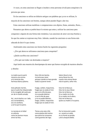 8
A veces, en estas canciones se llegan a insultar a otras personas (rival) para conquistar a la
persona que amas.
En las canciones se utiliza un dialecto antiguo con palabras que ya no se utilizan, la
mayoría de las canciones son bonitas, aunque ahora pueden llegar a dar risa.
Estas canciones utilizan metáforas o comparaciones con objetos, frutas, animales, flores,…
Pensamos que ahora se podría hacer lo mismo que antes y utilizar las canciones para
conquistar a alguien de una forma más romántica. Las canciones de amor son muy bonitas y
los que las cantan se expresan muy bien. Además, usando las canciones es una forma más
educada de decir lo que sientes.
Analizando estas canciones nos hemos hecho las siguientes preguntas:
- ¿Por qué ahora no utilizamos canciones para conquistar?
-¿Quién escribía esas canciones?
- ¿Por qué casi todas van destinadas a mujeres?
Aquí tenéis una muestra de churripampas de amor que hemos recogido de nuestros abuelos
y abuelas:
La madre que te parió
merecía una corona
y tú merecías dos,
hermosa blanca paloma.
Esta niña tan bonita.
no tenía que nacer
porque cuando se hace grande
todos la quieren tener.
Salero lleva la mar
arena llevan los ríos
cuanto más arenas llevan
más te quiero, señor mío.
Este pañuelo marrón,
que al suelo han despreciado
lo he recogido del suelo por
ser de mi dueño amado.
Así , me lo hecho a un lado,
así a lo bandolero,
así a lo sevillano,
y así lo que te quiero.
Fuego, carbón, maquinista,
fuego que se acaba el tren
que va la niña de paso,
no se puede detener
si va la niña de paso
y no se puede detener,
fuego, carbón, maquinista
fuego que se acaba el tren.
Esta me la llevo yo.
Esta me la voy a llevar.
Esta me la llevo yo.
Si su madre me la da.
Si su madre me la diera.
Esta me la llevo yo,
quiera su madre o no quiera.
La naranja en el árbol
se señorea
como las buenas mozas
entre las feas.
Tienes unos ojos niña
como piedras del molino
que parte los corazones
como granitos de trigo.
Por la trenza de tu pelo
un canario se subía,
en tu frente se paraba
y de tu boquita bebía.
 
