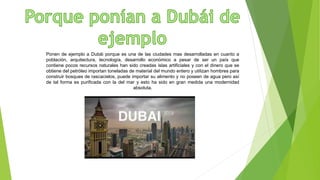 Ponen de ejemplo a Dubái porque es una de las ciudades mas desarrolladas en cuanto a
población, arquitectura, tecnología, desarrollo económico a pesar de ser un país que
contiene pocos recursos naturales han sido creadas islas artificiales y con el dinero que se
obtiene del petróleo importan toneladas de material del mundo entero y utilizan hombres para
construir bosques de rascacielos, puede importar su alimento y no poseen de agua pero así
de tal forma es purificada con la del mar y esto ha sido en gran medida una modernidad
absoluta.
 