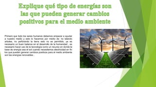 Primero que todo los seres humanos debemos empezar a ayudar
a nuestro medio y esto lo hacemos por medio de: no talando
arboles, no perforando la tierra esto no es permitido, ya es
necesario un buen balance en el desarrollo de la humanidad , es
necesario hacer uso de la tecnología como un recurso en donde la
base de energía sea el sol cuando necesitemos electricidad en fin
los que pueden generar cambios positivos para el medio ambiente
son las energías renovables .
 