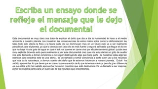 Este documental es muy claro nos trata de explicar el daño que día a día la humanidad le hace a el medio
ambiente a nuestro planeta nos muestran las consecuencias de estos malos actos como la deforestación las
talas todo esto afecta la flora y la fauna cada día se disminuyen mas en un futuro esto va a ser realmente
perjudicial para el planeta, ya que la destrucción cada día es mas fuerte y seguirá así hasta que llegue el día en
que no haya ni una gota de agua en que el sol nos queme en carne viva por el calentamiento global quizás sea
muy explicita diciendo esto pero realmente al ver este documental creo que nos esta dando un grito de auxilio
nos esta llamando a tomar conciencia a no seguir destruyendo algo que hace parte de nuestras vidas algo tan
esencial para nosotros este es una alerta , es un llamado a tomar conciencia a darle buen uso a los recursos
que nos da la naturaleza, a darnos cuenta del daño que le estamos haciendo a nuestro planeta, Dubái ha
sabido aprovechar lo que tiene que es menor a comparación de lo que tenemos nosotros pero la gran diferencia
es que ellos si lo han sabido aprovechar no como nosotros que solo destruimos. Es un llamado a ser mejores,
poner de nuestra parte para un buen uso de los recursos que encontramos.
 