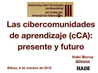 Las cibercomunidades
de aprendizaje (cCA):
presente y futuro
Iñaki Murua
@imurua
Bilbao, 6 de octubre de 2015
 
