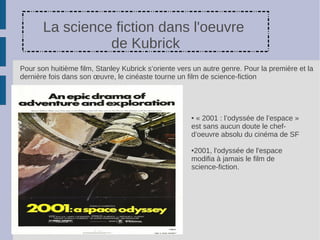 La science fiction dans l'oeuvre
                 de Kubrick
Pour son huitième film, Stanley Kubrick s’oriente vers un autre genre. Pour la première et la
dernière fois dans son œuvre, le cinéaste tourne un film de science-fiction




                                                      ●« 2001 : l’odyssée de l’espace »
                                                      est sans aucun doute le chef-
                                                      d’oeuvre absolu du cinéma de SF

                                                      ●2001, l'odyssée de l'espace
                                                      modifia à jamais le film de
                                                      science-fiction.
 