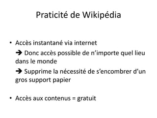 Praticité de WikipédiaAccès instantané via internet Donc accès possible de n’importe quel lieu dans le monde Supprime la nécessité de s’encombrer d’un gros support papierAccès aux contenus = gratuit