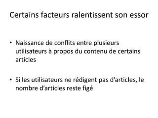 Certains facteurs ralentissent son essorNaissance de conflits entre plusieurs utilisateurs à propos du contenu de certains articles Si les utilisateurs ne rédigent pas d’articles, le nombre d’articles reste figé