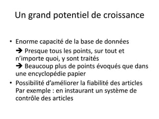 Un grand potentiel de croissanceEnorme capacité de la base de données Presque tous les points, sur tout et n’importe quoi, y sont traités Beaucoup plus de points évoqués que dans une encyclopédie papierPossibilité d’améliorer la fiabilité des articles Par exemple : en instaurant un système de contrôle des articles