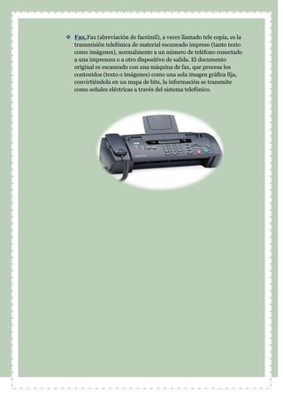  Fax.Fax (abreviación de facsímil), a veces llamado tele copia, es la
transmisión telefónica de material escaneado impreso (tanto texto
como imágenes), normalmente a un número de teléfono conectado
a una impresora o a otro dispositivo de salida. El documento
original es escaneado con una máquina de fax, que procesa los
contenidos (texto o imágenes) como una sola imagen gráfica fija,
convirtiéndola en un mapa de bits, la información se transmite
como señales eléctricas a través del sistema telefónico.
 