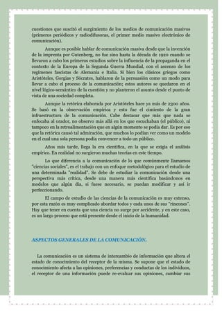 cuestiones que suscitó el surgimiento de los medios de comunicación masivos
(primeros periódicos y radiodifusoras, el primer medio masivo electrónico de
comunicación).
Aunque es posible hablar de comunicación masiva desde que la invención
de la imprenta por Gutenberg, no fue sino hasta la década de 1920 cuando se
llevaron a cabo los primeros estudios sobre la influencia de la propaganda en el
contexto de la Europa de la Segunda Guerra Mundial, con el ascenso de los
regímenes fascistas de Alemania e Italia. Si bien los clásicos griegos como
Aristóteles, Gorgias y Sócrates, hablaron de la persuasión como un modo para
llevar a cabo el proceso de la comunicación; estos autores se quedaron en el
nivel lógico-semántico de la cuestión y no planteron el asunto desde el punto de
vista de una sociedad completa.
Aunque la retórica elaborada por Aristóteles hace ya más de 2300 años.
Se basó en la observación empírica y esto fue el cimiento de la gran
infraestructura de la comunicación. Cabe destacar que más que nada se
enfocaba al orador, no observo más allá en los que escuchaban (el público), ni
tampoco en la retroalimentación que en algún momento se podía dar. Es por eso
que la retórica causó tal admiración, que muchos lo podían ver como un modelo
en el cual una sola persona podía convencer a todo un público.
Años más tarde, llega la era científica, en la que se exigía el análisis
empírico. En realidad no surgieron muchas teorías en este tiempo.
Lo que diferencia a la comunicación de lo que comúnmente llamamos
"ciencias sociales", es el trabajo con un enfoque metodológico para el estudio de
una determinada "realidad". Se debe de estudiar la comunicación desde una
perspectiva más crítica, desde una manera más científica basándonos en
modelos que algún día, si fuese necesario, se puedan modificar y así ir
perfeccionando.
El campo de estudio de las ciencias de la comunicación es muy extenso,
por esta razón es muy complicado abordar todos y cada unos de sus "rincones".
Hay que tener en cuenta que una ciencia no surge por accidente, y en este caso,
es un largo proceso que está presente desde el inicio de la humanidad.
ASPECTOS GENERALES DE LA COMUNICACIÓN.
La comunicación es un sistema de intercambio de información que altera el
estado de conocimiento del receptor de la misma. Se supone que el estado de
conocimiento afecta a las opiniones, preferencias y conductas de los individuos,
el receptor de una información puede re-evaluar sus opiniones, cambiar sus
 