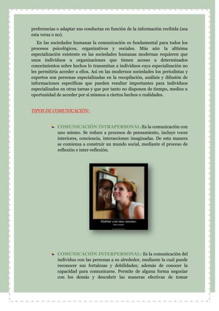 preferencias o adaptar sus conductas en función de la información recibida (sea
esta veraz o no).
En las sociedades humanas la comunicación es fundamental para todos los
procesos psicológicos, organizativos y sociales. Más aún la altísima
especialización existente en las sociedades humanas modernas requieren que
unos individuos u organizaciones que tienen acceso a determinados
conocimientos sobre hechos lo transmitan a individuos cuya especialización no
les permitiría acceder a ellos. Así en las modernos sociedades los periodistas y
expertos son personas especializadas en la recopilación, análisis y difusión de
informaciones específicas que pueden resultar importantes para individuos
especializados en otras tareas y que por tanto no disponen de tiempo, medios u
oportunidad de acceder por si mismos a ciertos hechos o realidades.
TIPOS DE COMUNICACIÓN:
COMUNICACIÓN INTRAPERSONAL:Es la comunicación con
uno mismo. Se reduce a procesos de pensamiento, incluye voces
interiores, conciencia, interacciones imaginadas. De esta manera
se comienza a construir un mundo social, mediante el proceso de
reflexión e inter-reflexión.
COMUNICACIÓN INTERPERSONAL: Es la comunicación del
individuo con las personas a su alrededor, mediante la cual puede
reconocer sus fortalezas y debilidades; además de conocer la
capacidad para comunicarse. Permite de alguna forma negociar
con los demás y descubrir las maneras efectivas de tomar
 