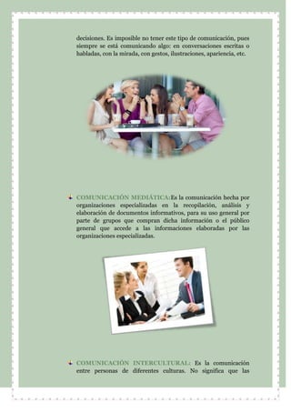 decisiones. Es imposible no tener este tipo de comunicación, pues
siempre se está comunicando algo: en conversaciones escritas o
habladas, con la mirada, con gestos, ilustraciones, apariencia, etc.
COMUNICACIÓN MEDIÁTICA:Es la comunicación hecha por
organizaciones especializadas en la recopilación, análisis y
elaboración de documentos informativos, para su uso general por
parte de grupos que compran dicha información o el público
general que accede a las informaciones elaboradas por las
organizaciones especializadas.
COMUNICACIÓN INTERCULTURAL: Es la comunicación
entre personas de diferentes culturas. No significa que las
 