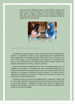 personas sean de diferentes lugares o muy distantes, pueden estar
dentro de una misma sociedad o un mismo espacio geográfico. La
edad, género, religión, orientación sexual, lugares geográficos,
todo esto es parte de diferencias culturales y disminuye de manera
significativa la comunicación.
COMUNICACIÓN ORGANIZACIONAL.
La información organizacional se refiere al análisis del flujo de informaciones
relativas a los objetivos y medios de una organización entre los individuos de
dicha organización. Frecuentemente dicha comunicación tiene al director de la
misma como emisor y a los subordinados como receptores y el mensaje tiene
que ver con la obtención de un resultado laboral asertivo, aunque existen otras
posibles combinaciones de emisor, receptor y mensaje.
Si en la comunicación organizacional no hay un mensaje adecuado que sea
recibido por el receptor, el resultado será una comunicación fallida que no
modificará el estado de conocimiento del receptor en el sentido adecuado. Por el
contrario si el mensaje es recibido de manera correcta y el receptor tiene la
capacitación adecuada para extraer las consecuencias correctas el proceso de
comunicación resultará satisfactorio.
Cuando el emisor es el director de la organización es importante verificar que
no exista ruido (distorsión del mensaje) dentro del canal para enviar el mensaje,
ya que siendo director o subdirector depende gran parte del trabajo de los
receptores subordinados la existencia de ruido tiene grandes posibilidades de
acabar en comunicación fallida.
 