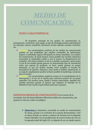 FINES Y CARACTERÍSTICAS.
El propósito principal de los medios de comunicación es,
precisamente, comunicar, pero según su tipo de ideología pueden especializarse
en; informar, educar, transmitir, entretener, formar opinión, enseñar, controlar,
etc.
Positivas. Las características positivas de los medios de comunicación
residen en que posibilitan que amplios contenidos de información
lleguen a extendidos lugares del planeta en forma inmediata. Los medios
de comunicación, de igual manera, hacen posible que muchas relaciones
personales se mantengan unidas o, por lo menos, no desaparezcan por
completo. Otro factor positivo se da en el ámbito económico: quien posea
el uso de los medios puede generar un determinado tipo de consciencia
sobre una especie de producto, es decir, puede generar su propia
demanda, ya que los medios muchas veces cumplen la función de
formadores de opinión. Entonces, visto desde el ámbito empresarial, es
un aspecto ampliamente positivo al hacer posible el marketing y anuncios
para el mundo.
Negativas. Las características negativas recaen en la manipulación de la
información y el uso de la misma para intereses propios de un grupo
específico. En muchos casos, tiende a formar estereotipos, seguidos por
muchas personas gracias al alcance que adquiere el mensaje en su
difusión (como sucede al generalizar personas o grupos).
DISTINTOS MEDIOS DE COMUNICACIÓN:Con el avance de la
tecnología, han ido desarrollándose diferentes medios de comunicación, que
pasamos a citar por orden cronológico:
 Historieta.La historieta, convertida en medio de comunicación
de masas, gracias a la evolución de la prensa decimonónica, vivió
su época dorada en cuanto a número de lectores tras la Segunda
Guerra Mundial. Con la proliferación de nuevas formas de ocio en
la segunda mitad del siglo XX, va dejando de ser un medio masivo
MEDIO DE
COMUNICACIÓN.
 