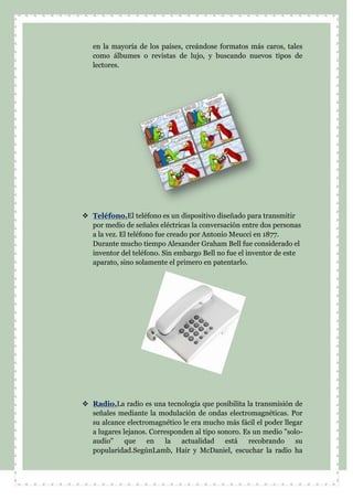 en la mayoría de los países, creándose formatos más caros, tales
como álbumes o revistas de lujo, y buscando nuevos tipos de
lectores.
 Teléfono.El teléfono es un dispositivo diseñado para transmitir
por medio de señales eléctricas la conversación entre dos personas
a la vez. El teléfono fue creado por Antonio Meucci en 1877.
Durante mucho tiempo Alexander Graham Bell fue considerado el
inventor del teléfono. Sin embargo Bell no fue el inventor de este
aparato, sino solamente el primero en patentarlo.
 Radio.La radio es una tecnología que posibilita la transmisión de
señales mediante la modulación de ondas electromagnéticas. Por
su alcance electromagnético le era mucho más fácil el poder llegar
a lugares lejanos. Corresponden al tipo sonoro. Es un medio "solo-
audio" que en la actualidad está recobrando su
popularidad.SegúnLamb, Hair y McDaniel, escuchar la radio ha
 