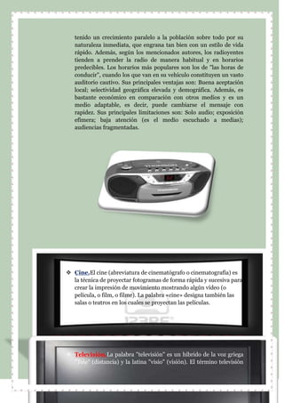 tenido un crecimiento paralelo a la población sobre todo por su
naturaleza inmediata, que engrana tan bien con un estilo de vida
rápido. Además, según los mencionados autores, los radioyentes
tienden a prender la radio de manera habitual y en horarios
predecibles. Los horarios más populares son los de "las horas de
conducir", cuando los que van en su vehículo constituyen un vasto
auditorio cautivo. Sus principales ventajas son: Buena aceptación
local; selectividad geográfica elevada y demográfica. Además, es
bastante económico en comparación con otros medios y es un
medio adaptable, es decir, puede cambiarse el mensaje con
rapidez. Sus principales limitaciones son: Solo audio; exposición
efímera; baja atención (es el medio escuchado a medias);
audiencias fragmentadas.
 Cine.El cine (abreviatura de cinematógrafo o cinematografía) es
la técnica de proyectar fotogramas de forma rápida y sucesiva para
crear la impresión de movimiento mostrando algún vídeo (o
película, o film, o filme). La palabra «cine» designa también las
salas o teatros en los cuales se proyectan las películas.
 Televisión.La palabra "televisión" es un híbrido de la voz griega
"Tele" (distancia) y la latina "visio" (visión). El término televisión
 