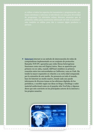 se refiere a todos los aspectos de transmisión y programación, que
busca entretener e informar al televidente con una gran diversidad
de programas. La televisión enlaza diversos anuncios que la
población utiliza para mantenerse informado de todo el acontecer.
esta también se utiliza para dar a conocer algún producto o
servicio.
 Internet.Internet es un método de interconexión de redes de
computadoras implementado en un conjunto de protocolos
llamados TCP/IP y garantiza que redes físicas heterogéneas
funcionen como una red (lógica) única. Hace su aparición por
primera vez en 1969, cuando ARPAnet establece su primera
conexión entre tres universidades en California y una en Utah. Ha
tenido la mayor expansión en relación a su corta edad comparada
por la extensión de este medio. Su presencia en todo el mundo,
hace de Internet un medio masivo, donde cada uno puede
informarse de diversos temas en las ediciones digitales de los
periódicos, o escribir según sus ideas en blogs y fotoblogs o subir
material audiovisual como en el popular sitio YouTube.2 Algunos
dicen que esto convierte en los principales actores de la internet a
los propios usuarios.
 