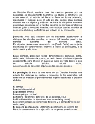 de Derecho Penal, sostiene que, las ciencias penales por su
naturaleza es esencialmente normativa; su objeto lo constituye, de
modo esencial, el estudio del Derecho Penal en forma ordenada,
sistemática y racional; pero al lado de ella existen otras ciencias
diversas en sus objetos y métodos; se trata de disciplinas causales
explicativas conocidas con el nombre genérico de ciencias penales; no
intentan guiar la conducta humana, sino explicar causas, estudiar el
nexo entre el delito y los factores que influyen en su producción.


[Fernando Ariila Bas] sostiene que los tratadistas acostumbran a
distinguir las ciencias penales, la ciencia del derecho penal y las
ciencias          auxiliares       del         derecho          penal.
Por ciencias penales son, de acuerdo con [Cuello Calón], un conjunto
sistemático de conocimientos relativos al delito, al delincuente, a la
delincuencia y a la pena.


Estas ciencias, presentan varios denominadores comunes, delito,
delincuente, delincuencia y pena, es decir, tienen el mismo objeto de
conocimiento, pero difieren en cuanto al punto de vista desde el que
se          estudia:         jurídico,         natural,        social.
A continuación se describen algunas de las ciencias penales:


La penología: Se trata de una rama de las Ciencias Penales que
estudia los sistemas de castigo y redención de los criminales, así
como de los métodos y procedimientos legales destinados a prevenir
el delito.


El peritaje
La estadística criminal
La psicología criminal
La antropología criminal
La historia (del crimen, del delito, de las cárceles, etc.)
La filosofía (análisis de los valores insertos en la ley penal)
La economía (razones económicas del delito y el comportamiento del
delincuente).
El derecho penitenciario: El Derecho penitenciario es la rama del
Derecho que se ocupa de la ejecución de las penas y medidas de
 