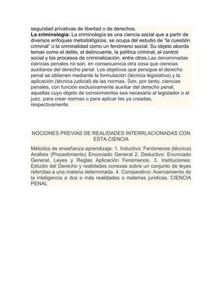 seguridad privativas de libertad o de derechos.
La criminología: La criminología es una ciencia social que a partir de
diversos enfoques metodológicos, se ocupa del estudio de “la cuestión
criminal” o la criminalidad como un fenómeno social. Su objeto aborda
temas como el delito, el delincuente, la política criminal, el control
social y los procesos de criminalización, entre otros.Las denominadas
ciencias penales no son, en consecuencia otra cosa que ciencias
auxiliares del derecho penal. Los objetivos que persigue el derecho
penal se obtienen mediante la formulación (técnica legislativa) y la
aplicación (técnica judicial) de las normas. Son, por tanto, ciencias
penales, con función exclusivamente auxiliar del derecho penal,
aquellas cuyo objeto de conocimientos sea necesario al legislador o al
juez, para crear normas o para aplicar las ya creadas,
respectivamente.




NOCIONES PREVIAS DE REALIDADES INTERRLACIONADAS CON
                    ESTA CIENCIA
Métodos de enseñanza aprendizaje: 1. Inductivo: Fenómenos (técnica)
Análisis (Procedimiento) Enunciado General 2. Deductivo: Enunciado
General, Leyes y Reglas Aplicación Fenómenos. 3. Instituciones:
Estudio del Derecho y realidades conexas sobre un conjunto de leyes
referidas a una materia determinada. 4. Comparativo: Acercamiento de
la inteligencia a dos o más realidades o materias jurídicas. CIENCIA
PENAL
 