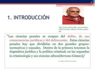 1. INTRODUCCIÓN
“Las ciencias penales se ocupan del delito, de sus
consecuencias jurídicas y del delincuente. Estas cienci...