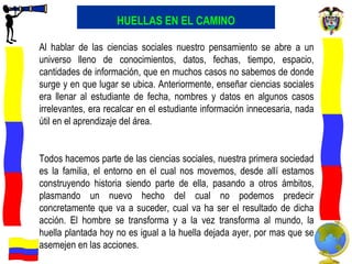HUELLAS EN EL CAMINO Al hablar de las ciencias sociales nuestro pensamiento se abre a un universo lleno de conocimientos, datos, fechas, tiempo, espacio, cantidades de información, que en muchos casos no sabemos de donde surge y en que lugar se ubica. Anteriormente, enseñar ciencias sociales era llenar al estudiante de fecha, nombres y datos en algunos casos irrelevantes, era recalcar en el estudiante información innecesaria, nada útil en el aprendizaje del área.  Todos hacemos parte de las ciencias sociales, nuestra primera sociedad es la familia, el entorno en el cual nos movemos, desde allí estamos construyendo historia siendo parte de ella, pasando a otros ámbitos, plasmando un nuevo hecho del cual no podemos predecir concretamente que va a suceder, cual va ha ser el resultado de dicha acción. El hombre se transforma y a la vez transforma al mundo, la huella plantada hoy no es igual a la huella dejada ayer, por mas que se asemejen en las acciones.  