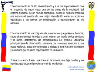 El conocimiento se ha ido diversificando y a la vez especializando con el propósito de cubrir cada una de las áreas de la sociedad, del entorno humano, de un mundo cambiante, donde el hombre presenta una  necesidad sentida   de una mejor interrelación entre las acciones educativas y las formas de construcción y estructuración de los saberes .  El conocimiento es un conjunto de información que posee el hombre, sobre el mundo que le rodea y de si mismo, por medio de los sentidos y la razón, detectamos las características del entorno, utilizando principalmente la observación, pasamos por una etapa sensorial a una etapa racional, etapa de conceptos y juicios; lo cual ha sido planteado y estudiado por muchos especialistas en la materia. Todos buscamos trazar una línea en la historia que deje huellas y no heridas, que tocan mi propio ser y el de los demás.  Luz Mireya Gordillo Gutiérrez Docente de Humanidades 