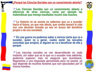 ¿Porqué las Ciencias Sociales son un conocimiento abierto? Las Ciencias Sociales son un conocimiento abierto a diferencia de otras ciencias, como por ejemplo las matemáticas que maneja resultados mucho más exactos. La historia no es exacta no sabemos que va a suceder hacia el futuro, en que nos afecta, que rumbo tomará la vida con una decisión tomada ya sea en busca del beneficio propio o de una sociedad.  En una guerra no podemos saber a ciencia cierta que va a suceder, quien va a ganar, cuales serán las secuelas concretas que arrojará, si alguien se va a beneficiar de ella y porqué. Las ciencias sociales se van desarrollando en cada instante, sin saber que es lo que va a suceder mas adelante, podemos suponer, mas no asegurar que aconteserá, llegaremos a una respuesta aproximada pero no exacta; ya que depende de muchos factores que son ejecutados por el mismo hombre.  