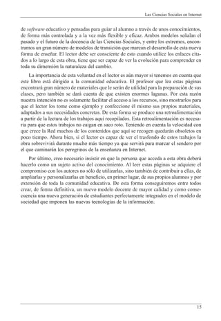 Las Ciencias Sociales en Internet
15
de software educativo y pensadas para guiar al alumno a travŽs de unos conocimientos,
de forma m‡s controlada y a la vez m‡s flexible y eficaz. Ambos modelos se–alan el
pasado y el futuro de la docencia de las Ciencias Sociales, y entre los extremos, encon-
tramos un gran nœmero de modelos de transici—n que marcan el desarrollo de esta nueva
forma de ense–ar. El lector debe ser consciente de esto cuando utilice los enlaces cita-
dos a lo largo de esta obra, tiene que ser capaz de ver la evoluci—n para comprender en
toda su dimensi—n la naturaleza del cambio.
La importancia de esta voluntad en el lector es aœn mayor si tenemos en cuenta que
este libro est‡ dirigido a la comunidad educativa. El profesor que lea estas p‡ginas
encontrar‡ gran nœmero de materiales que le ser‡n de utilidad para la preparaci—n de sus
clases, pero tambiŽn se dar‡ cuenta de que existen enormes lagunas. Por esta raz—n
nuestra intenci—n no es solamente facilitar el acceso a los recursos, sino mostrarlos para
que el lector los tome como ejemplo y confeccione Žl mismo sus propios materiales,
adaptados a sus necesidades concretas. De esta forma se produce una retroalimentaci—n
a partir de la lectura de los trabajos aqu’ recopilados. Esta retroalimentaci—n es necesa-
ria para que estos trabajos no caigan en saco roto. Teniendo en cuenta la velocidad con
que crece la Red muchos de los contenidos que aqu’ se recogen quedar‡n obsoletos en
poco tiempo. Ahora bien, si el lector es capaz de ver el trasfondo de estos trabajos la
obra sobrevivir‡ durante mucho m‡s tiempo ya que servir‡ para marcar el sendero por
el que caminar‡n los peregrinos de la ense–anza en Internet.
Por œltimo, creo necesario insistir en que la persona que acceda a esta obra deber‡
hacerlo como un sujeto activo del conocimiento. Al leer estas p‡ginas se adquiere el
compromiso con los autores no s—lo de utilizarlas, sino tambiŽn de contribuir a ellas, de
ampliarlas y personalizarlas en beneficio, en primer lugar, de sus propios alumnos y por
extensi—n de toda la comunidad educativa. De esta forma conseguiremos entre todos
crear, de forma definitiva, un nuevo modelo docente de mayor calidad y como conse-
cuencia una nueva generaci—n de estudiantes perfectamente integrados en el modelo de
sociedad que imponen las nuevas tecnolog’as de la informaci—n.
 