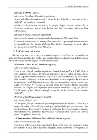 Las Ciencias Sociales en Internet
111
¥ Historia moderna (espa–ol)
http://www2.alcala.es/historia2/apuntes.htm
Apuntes de Historia Moderna del Profesor Emilio Sola. Tiene apartados sobre el
siglo XVI de Espa–a y Universal.
Iniciativas de alumnos que hacen lo propio. Especialmente destaco la de
Contextos hist—ricos, que es muy b‡sica pero los contenidos est‡n muy bien
estructurados.
¥ Historia medieval y moderna (espa–ol)
http://www.fortunecity.es/imaginapoder/humanidades/587/page5.html
Contiene textos sacados de monograf’as, manuales,... que completan un verdade-
ro manual b‡sico de Historia Moderna. Muy b‡sico como digo, pero muy claro,
ej.: Caracter’sticas de la Edad Moderna.
2.2.2.- Colecciones de textos
Salvo excepciones, los textos que se necesitan para la ense–anza secundaria han de
estar escritos en espa–ol. Por eso hay que buscar este apoyo did‡ctico en colecciones de
textos hist—ricos en esta lengua; los m‡s importantes:
¥ Biblioteca Virtual M. de Cervantes (espa–ol)
http://cervantesvirtual.com
En la se han colocado una buena parte de obras de los siglos XV al XVIII, de todo
tipo. Autores con textos de car‡cter pol’tico, religioso, sobre el tema de las
Indias... aparte de textos literarios, claro. En la secci—n ÒHistoriaÓ se ofrece tam-
biŽn material de distinto car‡cter: una historia del tiempo (superficial), historia de
la monarqu’a espa–ola (excesivamente b‡sica e incompleta), y una web m‡s com-
pleta sobre Carlos V y su Žpoca. En esta œltima hay muchos textos, im‡genes,
mœsica... de la Žpoca que se pueden aprovechar en la docencia. Hay que destacar
los 79 autores y las 189 obras completas que hay en la Biblioteca, tan solo del
siglo XVI.
¥ Proyecto Filosof’a en espa–ol (espa–ol)
http://www.filosofia.org/
ÒEl Proyecto filosof’a en espa–ol pretende potenciar el desarrollo, la difusi—n y el
conocimiento de la filosof’a construida y pensada en la lengua que hablamos cien-
tos de millones de personasÓ. Destaco la Biblioteca de Feijoo, aunque se encuen-
tran tambiŽn obras completas de personajes relevantes de la ciencia y la filosof’a
dentro del periodo analizado.
¥ VE Multimedios - Biblioteca Electr—nica Cristiana (espa–ol)
http://www.multimedios.org/
Importante colecci—n de textos cristianos. En nuestro lugar nos interesa el ’ndice
por autores, a cuyo travŽs podemos acceder a obras completas y/o biograf’as de
 