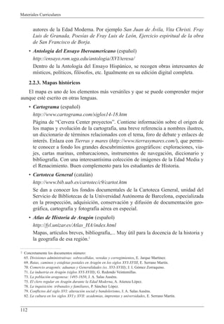 Materiales Curriculares
112
autores de la Edad Moderna. Por ejemplo San Juan de çvila, Vita Christi. Fray
Luis de Granada, Poes’as de Fray Luis de Le—n, Ejercicio espiritual de la obra
de San Francisco de Borja.
¥ Antolog’a del Ensayo Iberoamericano (espa–ol)
http://ensayo.rom.uga.edu/antologia/XVI/teresa/
Dentro de la Antolog’a del Ensayo Hisp‡nico, se recogen obras interesantes de
m’sticos, pol’ticos, fil—sofos, etc. Igualmente en su edici—n digital completa.
2.2.3. Mapas hist—ricos
El mapa es uno de los elementos m‡s vers‡tiles y que se puede comprender mejor
aunque estŽ escrito en otras lenguas.
¥ Cartograma (espa–ol)
http://www.cartograma.com/siglos14-18.htm
P‡gina de ÒCervera Center proyectosÓ. Contiene informaci—n sobre el origen de
los mapas y evoluci—n de la cartograf’a, una breve referencia a nombres ilustres,
un diccionario de tŽrminos relacionados con el tema, foro de debate y enlaces de
interŽs. Enlaza con Tierras y mares (http://www.tierrasymares.com/), que permi-
te conocer a fondo los grandes descubrimientos geogr‡ficos: exploraciones, via-
jes, cartas marinas, embarcaciones, instrumentos de navegaci—n, diccionario y
bibliograf’a. Con una interesant’sima colecci—n de im‡genes de la Edad Media y
el Renacimiento. Buen complemento para los estudiantes de Historia.
¥ Cartoteca General (catal‡n)
http://www.bib.uab.es/cartotec/c9/cartot.htm
Se dan a conocer los fondos documentales de la Cartoteca General, unidad del
Servicio de Bibliotecas de la Universidad Aut—noma de Barcelona, especializada
en la prospecci—n, adquisici—n, conservaci—n y difusi—n de documentaci—n geo-
gr‡fica, cartograf’a y fotograf’a aŽrea en especial.
¥ Atlas de Historia de Arag—n (espa–ol)
http://fyl.unizar.es/Atlas_HA/index.html
Mapas, art’culos breves, bibliograf’a,... Muy œtil para la docencia de la historia y
la geograf’a de esa regi—n.2
2 Concretamente los documentos nœmero:
65. Divisiones administrativas: sobrecollidas, veredas y corregimientos, E. Jarque Mart’nez.
69. Rutas, caminos y estafetas postales en Arag—n en los siglos XVI-XVIII, E. Serrano Mart’n.
70. Comercio aragonŽs: aduanas y Generalidades (ss. XVI-XVIII), J. I. G—mez Zorraquino.
71. La industria en Arag—n (siglos XVI-XVIII), G. Redondo Veintemillas.
73. La poblaci—n aragonesa: 1495-1650, J. A. Salas AusŽns.
75. El clero regular en Arag—n durante la Edad Moderna, A. Atienza L—pez.
78. La inquisici—n: tribunales y familiares, P. S‡nchez L—pez.
79. Conflictos del siglo XVI: alteraci—n social y bandolerismo, J. A. Salas AusŽns.
82. La cultura en los siglos XVI y XVII: academias, imprentas y universidades, E. Serrano Mart’n.
 