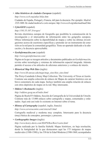 Las Ciencias Sociales en Internet
113
¥ Atlas hist—ricos de ciudades Europeas (espa–ol)
http://www.cccb.org/atlas/Atlas.htm
Ciudades de Espa–a, Portugal y Francia, œtil para la docencia. Por ejemplo: Madrid,
1535-1600. De ciudad medieval a corte europea: http://www.cccb.org/atlas/mad/mad2.htm
¥ CyberGEO (espa–ol)
http://193.55.107.3/revgeo/
Revista electr—nica europea de Geograf’a que posibilita la comunicaci—n de la
investigaci—n y el intercambio de informaci—n entre los ge—grafos europeos.
Ofrece informaci—n sobre la diponibilidad de mapas y sobre las œltimas investi-
gaciones acerca de cuestiones espec’ficas y pretende ser un instrumento de cone-
xi—n en la red para la comunidad geogr‡fica. Tiene un apartado dedicado a la edu-
caci—n y la docencia aprovechable.
¥ GeoInformaci—n.com (espa–ol)
http://www.geoinformacion.com/
P‡gina en la que se recogen art’culos y documentos publicados en GeoInformaci—n,
revista sobre tecnolog’as y sistemas de informaci—n espacial integrada. Adem‡s
permite el acceso a los art’culos de ediciones anteriores y a enlaces de interŽs.
¥ Historical Map Web Sites (inglŽs)
http://www.lib.utexas.edu/maps/map_sites/hist_sites.html
The Perry-Casta–eda Library Map Collection. The University of Texas at Austin.
Contiene una amplia colecci—n de enlaces de Mapas de car‡cter hist—rico con un
breve comentario de cada mapa. Incluye tambiŽn una amplia relaci—n de enlaces
con otros dep—sitos de mapas en la red. Muy interesante.
¥ OddensÕs Bookmarks (inglŽs)
http://oddens.geog.uu.nl/index.html
P‡gina de Roelof P. Oddens, Secci—n de Cartograf’a de la Universidad de Utrecht.
Contiene m‡s de 13.000 enlaces sobre cartograf’a y mapas, comentados y orde-
nados. Aqu’ est‡ casi todo lo existente en Internet sobre el tema.
¥ History of Cartography (espa–ol, inglŽs, francŽs)
http://www.cerveracentre.com/xinicial1.html
Cartograf’a medieval y moderna muy completa. Interesante para la docencia
(muy) b‡sica de conceptos, personajes y procesos.
¥ Carthographie Images (inglŽs)
http://www.henry-davis.com/MAPS/Ren/Ren1/carto.html
P‡gina realizada por la familia Siebold. Mapas hist—ricos, en baja resoluci—n,
desde la AntigŸedad de la que destacamos aqu’ las 175 im‡genes de mapas
medievales (1300-1500) y las 530 de la Edad Moderna (1500-1860, acompa–ados
 