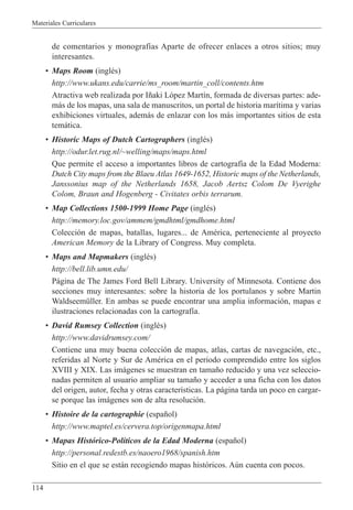 Materiales Curriculares
114
de comentarios y monograf’as Aparte de ofrecer enlaces a otros sitios; muy
interesantes.
¥ Maps Room (inglŽs)
http://www.ukans.edu/carrie/ms_room/martin_coll/contents.htm
Atractiva web realizada por I–aki L—pez Mart’n, formada de diversas partes: ade-
m‡s de los mapas, una sala de manuscritos, un portal de historia mar’tima y varias
exhibiciones virtuales, adem‡s de enlazar con los m‡s importantes sitios de esta
tem‡tica.
¥ Historic Maps of Dutch Cartographers (inglŽs)
http://odur.let.rug.nl/~welling/maps/maps.html
Que permite el acceso a importantes libros de cartograf’a de la Edad Moderna:
Dutch City maps from the Blaeu Atlas 1649-1652, Historic maps of the Netherlands,
Janssonius map of the Netherlands 1658, Jacob Aertsz Colom De Vyerighe
Colom, Braun and Hogenberg - Civitates orbis terrarum.
¥ Map Collections 1500-1999 Home Page (inglŽs)
http://memory.loc.gov/ammem/gmdhtml/gmdhome.html
Colecci—n de mapas, batallas, lugares... de AmŽrica, perteneciente al proyecto
American Memory de la Library of Congress. Muy completa.
¥ Maps and Mapmakers (inglŽs)
http://bell.lib.umn.edu/
P‡gina de The James Ford Bell Library. University of Minnesota. Contiene dos
secciones muy interesantes: sobre la historia de los portulanos y sobre Martin
WaldseemŸller. En ambas se puede encontrar una amplia informaci—n, mapas e
ilustraciones relacionadas con la cartograf’a.
¥ David Rumsey Collection (inglŽs)
http://www.davidrumsey.com/
Contiene una muy buena colecci—n de mapas, atlas, cartas de navegaci—n, etc.,
referidas al Norte y Sur de AmŽrica en el periodo comprendido entre los siglos
XVIII y XIX. Las im‡genes se muestran en tama–o reducido y una vez seleccio-
nadas permiten al usuario ampliar su tama–o y acceder a una ficha con los datos
del origen, autor, fecha y otras caracter’sticas. La p‡gina tarda un poco en cargar-
se porque las im‡genes son de alta resoluci—n.
¥ Histoire de la cartographie (espa–ol)
http://www.maptel.es/cervera.top/origenmapa.html
¥ Mapas Hist—rico-Pol’ticos de la Edad Moderna (espa–ol)
http://personal.redestb.es/naoero1968/spanish.htm
Sitio en el que se est‡n recogiendo mapas hist—ricos. Aœn cuenta con pocos.
 