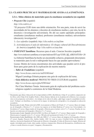Las Ciencias Sociales en Internet
115
2.3.- CLASES PRçCTICAS Y MATERIALES DE AYUDA A LA ENSE„ANZA
2.3.1.- Sitios cl‡sicos de materiales para la ense–anza secundaria (en espa–ol)
¥ Proyecto Cl’o (espa–ol)
http://clio.rediris.es/
ÒEl proyecto CLêO tiene una doble orientaci—n. Por una parte, trata de servir las
necesidades de los alumnos y docentes de ense–anzas medias y, por otra, las de la
docencia e investigaci—n universitaria. De ah’ sus cuatro apartados principales:
estudiantes (ense–anzas medias); profesores (ense–anzas medias); universitarios
(docencia); investigaci—nÓ.
1.- Los sefard’es (espa–ol): http://clio.rediris.es/ztaf.htm
2.- Actividad para el aula de inform‡tica: El choque cultural del Descubrimiento
de AmŽrica (espa–ol): http://clio.rediris.es/ztaa.htm
¥ INDEXNET Santillana. Recursos para el aula. Ciencias Sociales (espa–ol)
http://www.indexnet.santillana.es/scripts/indexnet/S55.asp?COD_SQ_ASIGNATURA=26
La Editorial Santillana ha hecho un encomiable esfuerzo, preparando directamen-
te materiales para la red o redirigiendo hacia los que pueden aprovecharse.3
Liceus: Dentro de Liceus encontramos dos actividades que pueden servir al pro-
fesor para guiar parte de la explicaci—n de nuestra materia:
- Taller de Feudalismo (espa–ol)
http://www.liceus.com/es/ac/tall/0100.html
Miguel Larra–aga Zulueta propone una gu’a de explicaci—n del tema.
- Gu’a did‡ctica medieval. PROYECTO TRES CULTURAS (espa–ol)
http://www.liceus.org/es/gba/0200.html
Por Clara Mart’nez Tom‡s. Interesante gu’a de explicaci—n del problema socio-
religioso espa–ol a comienzos de la Edad Moderna.
3 Documentos que ofrece: Educaci—n de la temporalidad en ESO y Bachillerato, Felipe II: un an‡lisis comparativo de
los libros sobre Felipe II de Geoffrey Parker y Henry Kamen, Informe de la Academia de la Historia, Los conceptos
clave en las propuestas curriculares , Los tiempos de la vida en la aldea, ÀQuŽ lugar ocupa la casualidad en la his-
toria?, Trabajar con Santillana. La lectura de los mapas: la informaci—n cartogr‡fica y la cartograf’a en educaci—n
secundaria.
Recursos para el aula. Primer ciclo de la ESO: Acercamiento al Museo del Prado (1¼ y 2¼ cursos), Banco de im‡ge-
nes de Geograf’a e Historia (1¼ y 2¼ cursos), Las mujeres en la Edad Moderna (2¼ curso), Las Universidades y la
Escol‡stica (2¼ curso), Mapas mudos de Geograf’a e Historia para el primer ciclo (1¼ y 2¼ cursos), Pruebas de eva-
luaci—n con soluciones de Geograf’a e Historia (1¼ y 2¼ cursos).
Recursos para el aula. Segundo ciclo de la ESO: Los Reyes de Espa–a (3¼ y 4¼ cursos), Mapas mudos de Geograf’a e
Historia para el segundo ciclo (3¼ y 4¼ cursos), 500 a–os del nacimiento de Carlos V (3¼ y 4¼ cursos).
Recursos para el aula. Bachillerato: A–o 1000, a–o 2000 (1¼ y 2¼ cursos), Banco de im‡genes de Geograf’a e Historia
(2¼ curso), Espa–a, Proyecto Cl’o, Galileo Galilei, 1492: Un viaje en curso, Crist—bal Col—n, La Conquista de
AmŽrica, Asociaci—n Espa–ola del Profesorado de Historia y Geograf’a, El Atlas de Historia de Arag—n, Historia del
mundo, Actividades para el aula, Atlas catal‡n, Archivos y manuscritos, Historia de IberoamŽrica, ArteHistoria.com,
ÀC—mo se ense–a historia en tu pa’s?, Iespgana y DocumentArte.
 