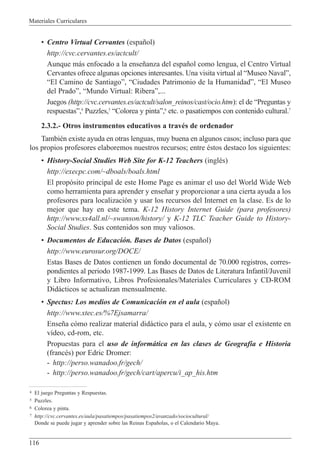 Materiales Curriculares
116
¥ Centro Virtual Cervantes (espa–ol)
http://cvc.cervantes.es/actcult/
Aunque m‡s enfocado a la ense–anza del espa–ol como lengua, el Centro Virtual
Cervantes ofrece algunas opciones interesantes. Una visita virtual al ÒMuseo NavalÓ,
ÒEl Camino de SantiagoÓ, ÒCiudades Patrimonio de la HumanidadÓ, ÒEl Museo
del PradoÓ, ÒMundo Virtual: RiberaÓ,...
Juegos (http://cvc.cervantes.es/actcult/salon_reinos/cast/ocio.htm): el de ÒPreguntas y
respuestasÓ,4
Puzzles,5
ÒColorea y pintaÓ,6
etc. o pasatiempos con contenido cultural.7
2.3.2.- Otros instrumentos educativos a travŽs de ordenador
TambiŽn existe ayuda en otras lenguas, muy buena en algunos casos; incluso para que
los propios profesores elaboremos nuestros recursos; entre Žstos destaco los siguientes:
¥ History-Social Studies Web Site for K-12 Teachers (inglŽs)
http://execpc.com/~dboals/boals.html
El prop—sito principal de este Home Page es animar el uso del World Wide Web
como herramienta para aprender y ense–ar y proporcionar a una cierta ayuda a los
profesores para localizaci—n y usar los recursos del Internet en la clase. Es de lo
mejor que hay en este tema. K-12 History Internet Guide (para profesores)
http://www.xs4all.nl/~swanson/history/ y K-12 TLC Teacher Guide to History-
Social Studies. Sus contenidos son muy valiosos.
¥ Documentos de Educaci—n. Bases de Datos (espa–ol)
http://www.eurosur.org/DOCE/
Estas Bases de Datos contienen un fondo documental de 70.000 registros, corres-
pondientes al periodo 1987-1999. Las Bases de Datos de Literatura Infantil/Juvenil
y Libro Informativo, Libros Profesionales/Materiales Curriculares y CD-ROM
Did‡cticos se actualizan mensualmente.
¥ Spectus: Los medios de Comunicaci—n en el aula (espa–ol)
http://www.xtec.es/%7Ejsamarra/
Ense–a c—mo realizar material did‡ctico para el aula, y c—mo usar el existente en
v’deo, cd-rom, etc.
Propuestas para el uso de inform‡tica en las clases de Geograf’a e Historia
(francŽs) por Edric Dromer:
- http://perso.wanadoo.fr/gech/
- http://perso.wanadoo.fr/gech/cart/apercu/i_ap_his.htm
4 El juego Preguntas y Respuestas.
5 Puzzles.
6 Colorea y pinta.
7 http://cvc.cervantes.es/aula/pasatiempos/pasatiempos2/avanzado/sociocultural/
Donde se puede jugar y aprender sobre las Reinas Espa–olas, o el Calendario Maya.
 