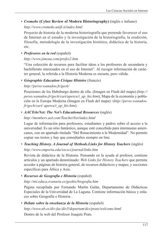 Las Ciencias Sociales en Internet
117
¥ Cromohs (Cyber Review of Modern Historiography) (inglŽs e italiano)
http://www.cromohs.unifi.it/index.html
Proyecto de historia de la moderna historiograf’a que pretende favorecer el uso
de Internet en el estudio y la investigaci—n de la historiograf’a, la erudici—n,
filosof’a, metodolog’a de la investigaci—n hist—rica, did‡ctica de la historia,
etc.
¥ Profesores en la red (espa–ol)
http://www.jimena.com/profes2.htm
ÒUna colecci—n de recursos para facilitar ideas a los profesores de secundaria y
bachillerato interesados en el uso de InternetÓ. Al recoger informaci—n de car‡c-
ter general, la referida a la Historia Moderna es escueta, pero v‡lida.
¥ GŽographie Education Civique Histoire (francŽs)
http://perso.wanadoo.fr/gech/
Posesiones de los Habsburgo dentro de ella. (Imagen en Flash del mapa) (http://
perso.wanadoo.fr/gech/cart/apercu/i_ap_his.htm); Mapa de la econom’a y pobla-
ci—n en la Europa Moderna (Imagen en Flash del mapa): (http://perso.wanadoo.
fr/gech/cart/ apercu/i_ap_his.htm).
¥ AACTchrNet: The NetÕs Educational Resources (inglŽs)
http://members.aol.com/TeacherNet/index.html
Lugar de informaci—n para profesores, estudiantes y padres sobre el acceso a la
universidad. Es un sitio fant‡stico, aunque estŽ concebido para internautas ameri-
canos, con un apartado titulado ÒDel Renacimiento a la ModernidadÓ. No permite
copiar sus textos y hay que consultarlos siempre on line.
¥ Teaching History. A Journal of Methods.Links for History Teachers (inglŽs)
http://www.emporia.edu/socsci/journal/links.htm
Revista de did‡ctica de la Historia. Pensando en la ayuda al profesor, contiene
art’culos y un apartado denominado: Web Links for History Teachers que permite
acceder a p‡ginas de historia general, de recursos did‡cticos y mapas; y secciones
espec’ficas para çfrica y Asia.
¥ Recursos de Geograf’a e Historia (espa–ol)
http://nti.educa.rcanaria.es/geohis/biografia.htm
P‡gina recopilada por Fernando Mart’n Gal‡n, Departamento de Did‡cticas
Especiales de la Universidad de La Laguna. Contiene informaci—n b‡sica y enla-
ces sobre Geograf’a e Historia .
¥ Debate sobre la ense–anza de la Historia (espa–ol)
http://www.ub.es/div-fac/div5/departam/dcs/prats/welcome.html
Dentro de la web del Profesor Joaqu’n Prats.
 