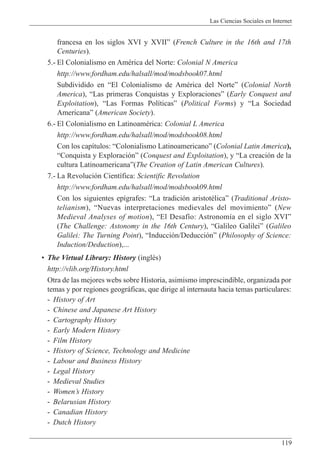 Las Ciencias Sociales en Internet
119
francesa en los siglos XVI y XVIIÓ (French Culture in the 16th and 17th
Centuries).
5.- El Colonialismo en AmŽrica del Norte: Colonial N America
http://www.fordham.edu/halsall/mod/modsbook07.html
Subdividido en ÒEl Colonialismo de AmŽrica del NorteÓ (Colonial North
America), ÒLas primeras Conquistas y ExploracionesÓ (Early Conquest and
Exploitation), ÒLas Formas Pol’ticasÓ (Political Forms) y ÒLa Sociedad
AmericanaÓ (American Society).
6.- El Colonialismo en LatinoamŽrica: Colonial L America
http://www.fordham.edu/halsall/mod/modsbook08.html
Con los cap’tulos: ÒColonialismo LatinoamericanoÓ (Colonial Latin America),
ÒConquista y Exploraci—nÓ (Conquest and Exploitation), y ÒLa creaci—n de la
cultura LatinoamericanaÓ(The Creation of Latin American Cultures).
7.- La Revoluci—n Cient’fica: Scientific Revolution
http://www.fordham.edu/halsall/mod/modsbook09.html
Con los siguientes ep’grafes: ÒLa tradici—n aristotŽlicaÓ (Traditional Aristo-
telianism), ÒNuevas interpretaciones medievales del movimientoÓ (New
Medieval Analyses of motion), ÒEl Desaf’o: Astronom’a en el siglo XVIÓ
(The Challenge: Astonomy in the 16th Century), ÒGalileo GalileiÓ (Galileo
Galilei: The Turning Point), ÒInducci—n/Deducci—nÓ (Philosophy of Science:
Induction/Deduction),...
¥ The Virtual Library: History (inglŽs)
http://vlib.org/History.html
Otra de las mejores webs sobre Historia, asimismo imprescindible, organizada por
temas y por regiones geogr‡ficas, que dirige al internauta hacia temas particulares:
- History of Art
- Chinese and Japanese Art History
- Cartography History
- Early Modern History
- Film History
- History of Science, Technology and Medicine
- Labour and Business History
- Legal History
- Medieval Studies
- WomenÕs History
- Belarusian History
- Canadian History
- Dutch History
 