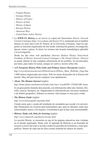 Materiales Curriculares
120
- Finnish History
- German History
- History of France
- History of Italy
- History of Spain
- Russian History
- American West
- United States Labor History
¥ La WWW-VL History es un mirror (o copia) del famos’simo History Network
Central Catalogue (http://www.ukans.edu/history/VL/), mantenido por el tambiŽn
famoso en estos lares Lynn H. Nelson, de la University of Kansas. Aqu’ los ep’-
grafes se muestran organizados de otro modo: informaci—n general, investigaci—n,
Žpocas, temas y pa’ses. Es decir, los mismos m‡s la parte metodol—gica aplicable
a la investigaci—n.
Desde los dos sitios web antedichos (Internet Modern History Sourcebook
Fordham, el History Network Central Catalogue y The Virtual Library: History)
se puede obtener la m‡s completa informaci—n de las posibles. Se recomiendan,
por tanto, para todos los temas, aunque no vuelva a insistir sobre ello.
¥ A.P. European History Webs Links and Primary Source Documents (inglŽs)
http://www.historyteacher.net/APEuroCourse/APEuro_Main_Weblinks_Page.htm
1.000 enlaces organizados por temas. S—lo los temas destacados de la historia del
mundo. Muy œtil para buscar cualquier cosa r‡pidamente.
¥ About. The Human Internet (inglŽs)
http://home.about.com/homework/index.htm?once=true&PID=2765&COB=home
Es un gran portal, bastante desconocido, con informaci—n sobre arte, historia, filo-
sof’a, ciencia, literatura, etc. Organizando la informaci—n por secciones tem‡ticas
o de ‡mbito geogr‡fico. Subrayo su enorme valor porque es muy poco citada.
¥ The History Guide (inglŽs)
http://www.historyguide.org/index.html
Creada como gu’a y ayuda del estudiante de secundaria que accede a la universi-
dad. Destacamos los recursos para historiadores que, para no abrumar, est‡n muy
seleccionados: pocos y los mejores. Circunstancia que la hace muy recomendable.
¥ History: Study web, links for learning (inglŽs)
http://www.studyweb.com/history/tocanc.html
La secci—n History, se encuentra en una de las p‡ginas educativas m‡s visitadas
en el mundo anglosaj—n: Study web. El apartado de Historia es un buscador de
recursos a travŽs del cual se accede a todos los periodos de la historia y zonas geo-
gr‡ficas. Dentro de cada una de ellas existen multitud de enlaces de interŽs.
 