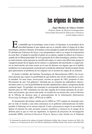 Las Ciencias Sociales en Internet
17
Los orígenes de Internet
çngel Mart’nez de Velasco Farin—s
Profesor Titular de Historia Contempor‡nea
Universidad Nacional de Educaci—n a Distancia
avelasco@geo.uned.es
s indudable que la tecnolog’a, como el arte y la literatura, es un producto de la
actividad humana lo que supone que no es sencillo saber el origen de la obra
tecnol—gica, art’stica o literaria. Si tomamos como ejemplo el cuadro de la familia de Carlos
IV pintado por Francisco de Goya y nos preguntamos cu‡l es su origen la contestaci—n
no ser’a f‡cil. ÀCu‡ndo lo concibi— el pintor en su cabeza, cu‡ndo lo esboz— en el lienzo o
cu‡ndo dio la œltima pincelada? Si en la gestaci—n de la obra tecnol—gica, art’stica o litera-
ria intervinieron varias personas la cuesti—n del origen se vuelve m‡s dif’cil aœn, porque la
vanagloria puede llevar alguno de los autores o a apropiarse del nacimiento o a supervalo-
rar su intervenci—n, tal como ocurre en el caso de Internet con alguien que en el ‡mbito
acadŽmico no es precisamente conocido por su modestia intelectual. Quiz‡s la mejor forma
para aproximarse al problema de los or’genes sea el mostrar las etapas de su creaci—n.
El doctor Licklider, del Instituto Tecnol—gico de Massachussets (MIT), fue la pri-
mera persona que expuso la posibilidad de que hubiera una red de ordenadores a esca-
la mundial. En unas notas, memoranda, escritas en agosto de 1962, propon’a el esta-
blecimiento de una Òred gal‡cticaÓ formada por un conjunto de ordenadores interco-
nectados entre s’ y con la posibilidad de acceder r‡pidamente a datos y programas desde
cualquier lugar.1
En puridad, este concepto se corresponde totalmente con lo que hoy es
Internet pero en 1962 solamente era una idea surgida de la mente pensante de un pro-
fesor universitario, que meses m‡s tarde, en octubre de ese mismo a–o, ser’a el director
de la Oficina de tŽcnicas para el procesamiento de la informaci—n (Information
Processing Techniques Office, IPTO) de la ARPA.
El lanzamiento del primer satŽlite por la URSS en 1957 origin— un tremendo estu-
por en todo el mundo y una clara conciencia en el gobierno norteamericano de haber
perdido el liderazgo en la carrera espacial. Como consecuencia surgi— la necesidad de
aplicar al m‡ximo los m‡s recientes avances cient’ficos y tŽcnicos en el campo de la
defensa para lo que se cre— un organismo, la Agencia de proyectos de investigaci—n
avanzada ARPA, (Advanced Research Projects Agency) cuya misi—n era el financiar
E
1 Es interesante la consulta de dos trabajos de Joseph Carl Robnett Licklider, Man-Computer Symbiosis de 1960 y The
Computer as a Communications Device de 1968 (en colaboraci—n con Robert Taylor). http://memex.org/licklider.html
 