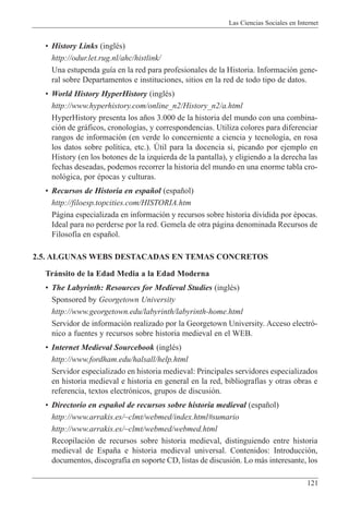 Las Ciencias Sociales en Internet
121
¥ History Links (inglŽs)
http://odur.let.rug.nl/ahc/histlink/
Una estupenda gu’a en la red para profesionales de la Historia. Informaci—n gene-
ral sobre Departamentos e instituciones, sitios en la red de todo tipo de datos.
¥ World History HyperHistory (inglŽs)
http://www.hyperhistory.com/online_n2/History_n2/a.html
HyperHistory presenta los a–os 3.000 de la historia del mundo con una combina-
ci—n de gr‡ficos, cronolog’as, y correspondencias. Utiliza colores para diferenciar
rangos de informaci—n (en verde lo concerniente a ciencia y tecnolog’a, en rosa
los datos sobre pol’tica, etc.). òtil para la docencia si, picando por ejemplo en
History (en los botones de la izquierda de la pantalla), y eligiendo a la derecha las
fechas deseadas, podemos recorrer la historia del mundo en una enorme tabla cro-
nol—gica, por Žpocas y culturas.
¥ Recursos de Historia en espa–ol (espa–ol)
http://filoesp.topcities.com/HISTORIA.htm
P‡gina especializada en informaci—n y recursos sobre historia dividida por Žpocas.
Ideal para no perderse por la red. Gemela de otra p‡gina denominada Recursos de
Filosof’a en espa–ol.
2.5. ALGUNAS WEBS DESTACADAS EN TEMAS CONCRETOS
Tr‡nsito de la Edad Media a la Edad Moderna
¥ The Labyrinth: Resources for Medieval Studies (inglŽs)
Sponsored by Georgetown University
http://www.georgetown.edu/labyrinth/labyrinth-home.html
Servidor de informaci—n realizado por la Georgetown University. Acceso electr—-
nico a fuentes y recursos sobre historia medieval en el WEB.
¥ Internet Medieval Sourcebook (inglŽs)
http://www.fordham.edu/halsall/help.html
Servidor especializado en historia medieval: Principales servidores especializados
en historia medieval e historia en general en la red, bibliograf’as y otras obras e
referencia, textos electr—nicos, grupos de discusi—n.
¥ Directorio en espa–ol de recursos sobre historia medieval (espa–ol)
http://www.arrakis.es/~clmt/webmed/index.html#sumario
http://www.arrakis.es/~clmt/webmed/webmed.html
Recopilaci—n de recursos sobre historia medieval, distinguiendo entre historia
medieval de Espa–a e historia medieval universal. Contenidos: Introducci—n,
documentos, discograf’a en soporte CD, listas de discusi—n. Lo m‡s interesante, los
 