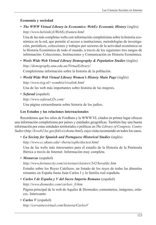 Las Ciencias Sociales en Internet
123
Econom’a y sociedad
¥ The WWW Virtual Library in Economics: WebEc Economic History (inglŽs)
http://www.helsinki.fi/WebEc/framen.html
Una de las m‡s completas webs con informaci—n complet’sima sobre la historia eco-
n—mica en la red, que permite el acceso a instituciones, metodolog’as de investiga-
ci—n, peri—dicos, colecciones y trabajos por sectores de la actividad econ—mica en
la Historia Econ—mica de todo el mundo, a travŽs de los siguientes tres rangos de
informaci—n: Colecciones, Instituciones y Comunicaci—n en Historia Econ—mica.
¥ Worls Wide Web Virtual Library Demography & Population Studies (inglŽs)
http://demography.anu.edu.au/VirtualLibrary/
Complet’sima informaci—n sobre la historia de la poblaci—n.
¥ World Wide Web Virtual Library WomenÕs History Main Page (inglŽs)
http://www.iisg.nl/~womhist/vivalink.html
Una de las web m‡s importantes sobre historia de las mujeres.
¥ Sefarad (espa–ol)
http://www.sefarad.f2s.com/
Una p‡gina extraordinaria sobre historia de los jud’os.
Los Estados y las relaciones internacionales
Recordemos que los sitios de Fordham y la WWW.VL citados en primer lugar ofrecen
una informaci—n complet’sima por pa’ses y entidades geogr‡ficas. TambiŽn hay una buena
informaci—n por estas entidades territoriales o pol’ticas en The Library of Congress. Contry
Sudies (http://lcweb2.loc.gov/frd/cs/cshome.html), cuya visita recomiendo en todos los casos.
¥ La Society for Spanish and Portuguese Historical Studies (inglŽs)
http://www.cc.ukans.edu/~iberia/ssphs/doctext.html
Una de las webs m‡s interesantes para el estudio de la Historia de la Pen’nsula
IbŽrica a travŽs de Internet. Informaci—n muy completa.
¥ Monarcas (espa–ol)
http://www.fortunecity.com/victorian/cloisters/342/heraldic.htm
Estudio sobre los Reyes Cat—licos, un listado de los reyes de todas las dinast’as
reinantes en Espa–a hasta Juan Carlos I y la familia real espa–ola.
¥ Carlos I de Espa–a y V del Sacro Imperio Romano (espa–ol)
http://www.diomedes.com/carlosv_0.htm
P‡gina principal de la web de Aquiles & Diomedes; comentarios, im‡genes, enla-
ces. Interesante.
¥ Carlos V (espa–ol)
http://cervantesvirtual.com/historia/CarlosV
 