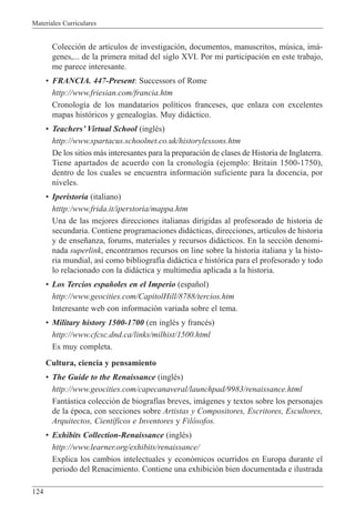 Materiales Curriculares
124
Colecci—n de art’culos de investigaci—n, documentos, manuscritos, mœsica, im‡-
genes,... de la primera mitad del siglo XVI. Por mi participaci—n en este trabajo,
me parece interesante.
¥ FRANCIA. 447-Present: Successors of Rome
http://www.friesian.com/francia.htm
Cronolog’a de los mandatarios pol’ticos franceses, que enlaza con excelentes
mapas hist—ricos y genealog’as. Muy did‡ctico.
¥ TeachersÕ Virtual School (inglŽs)
http://www.spartacus.schoolnet.co.uk/historylessons.htm
De los sitios m‡s interesantes para la preparaci—n de clases de Historia de Inglaterra.
Tiene apartados de acuerdo con la cronolog’a (ejemplo: Britain 1500-1750),
dentro de los cuales se encuentra informaci—n suficiente para la docencia, por
niveles.
¥ Iperistoria (italiano)
htttp:/www.frida.it/iperstoria/mappa.htm
Una de las mejores direcciones italianas dirigidas al profesorado de historia de
secundaria. Contiene programaciones did‡cticas, direcciones, art’culos de historia
y de ense–anza, forums, materiales y recursos did‡cticos. En la secci—n denomi-
nada superlink, encontramos recursos on line sobre la historia italiana y la histo-
ria mundial, as’ como bibliograf’a did‡ctica e hist—rica para el profesorado y todo
lo relacionado con la did‡ctica y multimedia aplicada a la historia.
¥ Los Tercios espa–oles en el Imperio (espa–ol)
http://www.geocities.com/CapitolHill/8788/tercios.htm
Interesante web con informaci—n variada sobre el tema.
¥ Military history 1500-1700 (en inglŽs y francŽs)
http://www.cfcsc.dnd.ca/links/milhist/1500.html
Es muy completa.
Cultura, ciencia y pensamiento
¥ The Guide to the Renaissance (inglŽs)
http://www.geocities.com/capecanaveral/launchpad/9983/renaissance.html
Fant‡stica colecci—n de biograf’as breves, im‡genes y textos sobre los personajes
de la Žpoca, con secciones sobre Artistas y Compositores, Escritores, Escultores,
Arquitectos, Cient’ficos e Inventores y Fil—sofos.
¥ Exhibits Collection-Renaissance (inglŽs)
http://www.learner.org/exhibits/renaissance/
Explica los cambios intelectuales y econ—micos ocurridos en Europa durante el
periodo del Renacimiento. Contiene una exhibici—n bien documentada e ilustrada
 