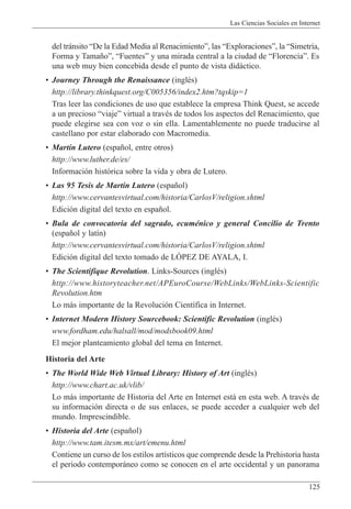 Las Ciencias Sociales en Internet
125
del tr‡nsito ÒDe la Edad Media al RenacimientoÓ, las ÒExploracionesÓ, la ÒSimetr’a,
Forma y Tama–oÓ, ÒFuentesÓ y una mirada central a la ciudad de ÒFlorenciaÓ. Es
una web muy bien concebida desde el punto de vista did‡ctico.
¥ Journey Through the Renaissance (inglŽs)
http://library.thinkquest.org/C005356/index2.htm?tqskip=1
Tras leer las condiciones de uso que establece la empresa Think Quest, se accede
a un precioso ÒviajeÓ virtual a travŽs de todos los aspectos del Renacimiento, que
puede elegirse sea con voz o sin ella. Lamentablemente no puede traducirse al
castellano por estar elaborado con Macromedia.
¥ Mart’n Lutero (espa–ol, entre otros)
http://www.luther.de/es/
Informaci—n hist—rica sobre la vida y obra de Lutero.
¥ Las 95 Tesis de Mart’n Lutero (espa–ol)
http://www.cervantesvirtual.com/historia/CarlosV/religion.shtml
Edici—n digital del texto en espa–ol.
¥ Bula de convocatoria del sagrado, ecumŽnico y general Concilio de Trento
(espa–ol y lat’n)
http://www.cervantesvirtual.com/historia/CarlosV/religion.shtml
Edici—n digital del texto tomado de LîPEZ DE AYALA, I.
¥ The Scientifique Revolution. Links-Sources (inglŽs)
http://www.historyteacher.net/APEuroCourse/WebLinks/WebLinks-Scientific
Revolution.htm
Lo m‡s importante de la Revoluci—n Cient’fica in Internet.
¥ Internet Modern History Sourcebook: Scientific Revolution (inglŽs)
www.fordham.edu/halsall/mod/modsbook09.html
El mejor planteamiento global del tema en Internet.
Historia del Arte
¥ The World Wide Web Virtual Library: History of Art (inglŽs)
http://www.chart.ac.uk/vlib/
Lo m‡s importante de Historia del Arte en Internet est‡ en esta web. A travŽs de
su informaci—n directa o de sus enlaces, se puede acceder a cualquier web del
mundo. Imprescindible.
¥ Historia del Arte (espa–ol)
http://www.tam.itesm.mx/art/emenu.html
Contiene un curso de los estilos art’sticos que comprende desde la Prehistoria hasta
el periodo contempor‡neo como se conocen en el arte occidental y un panorama
 