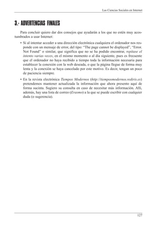 Las Ciencias Sociales en Internet
127
3.- ADVERTENCIAS FINALES
Para concluir quiero dar dos consejos que ayudar‡n a los que no estŽn muy acos-
tumbrados a usar Internet:
¥ Si al intentar acceder a una direcci—n electr—nica cualquiera el ordenador nos res-
ponde con un mensaje de error, del tipo: ÒThe page cannot be displayedÓ, ÒError.
Not FoundÓ o similar, que significa que no se ha podido encontrar, rep’tase el
intento varias veces, en el mismo momento o al d’a siguiente, pues es frecuente
que el ordenador no haya recibido a tiempo toda la informaci—n necesaria para
establecer la conexi—n con la web deseada, o que la p‡gina llegue de forma muy
lenta y la conexi—n se haya cancelado por este motivo. Es decir, tengan un poco
de paciencia siempre.
¥ En la revista electr—nica Tiempos Modernos (http://tiemposmodernos.rediris.es)
pretendemos mantener actualizada la informaci—n que ahora presento aqu’ de
forma sucinta. Sugiero su consulta en caso de necesitar m‡s informaci—n. All’,
adem‡s, hay una lista de correo (Erasmo) a la que se puede escribir con cualquier
duda (o sugerencia).
 