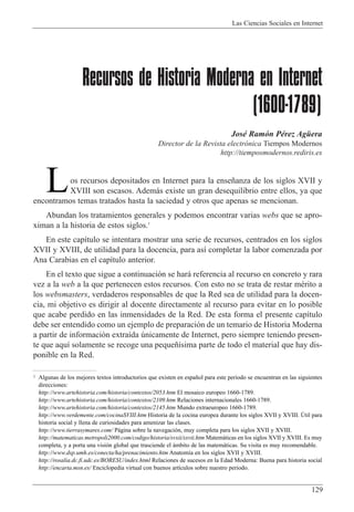 Las Ciencias Sociales en Internet
129
Recursos de Historia Moderna en Internet
(1600-1789)
JosŽ Ram—n PŽrez AgŸera
Director de la Revista electr—nica Tiempos Modernos
http://tiemposmodernos.rediris.es
os recursos depositados en Internet para la ense–anza de los siglos XVII y
XVIII son escasos. Adem‡s existe un gran desequilibrio entre ellos, ya que
encontramos temas tratados hasta la saciedad y otros que apenas se mencionan.
Abundan los tratamientos generales y podemos encontrar varias webs que se apro-
ximan a la historia de estos siglos.1
En este cap’tulo se intentara mostrar una serie de recursos, centrados en los siglos
XVII y XVIII, de utilidad para la docencia, para as’ completar la labor comenzada por
Ana Carabias en el cap’tulo anterior.
En el texto que sigue a continuaci—n se har‡ referencia al recurso en concreto y rara
vez a la web a la que pertenecen estos recursos. Con esto no se trata de restar mŽrito a
los websmasters, verdaderos responsables de que la Red sea de utilidad para la docen-
cia, mi objetivo es dirigir al docente directamente al recurso para evitar en lo posible
que acabe perdido en las inmensidades de la Red. De esta forma el presente cap’tulo
debe ser entendido como un ejemplo de preparaci—n de un temario de Historia Moderna
a partir de informaci—n extra’da œnicamente de Internet, pero siempre teniendo presen-
te que aqu’ solamente se recoge una peque–’sima parte de todo el material que hay dis-
ponible en la Red.
L
1 Algunas de los mejores textos introductorios que existen en espa–ol para este periodo se encuentran en las siguientes
direcciones:
http://www.artehistoria.com/historia/contextos/2053.htm El mosaico europeo 1660-1789.
http://www.artehistoria.com/historia/contextos/2109.htm Relaciones internacionales 1660-1789.
http://www.artehistoria.com/historia/contextos/2145.htm Mundo extraeuropeo 1660-1789.
http://www.verdemente.com/cocinaSVIII.htm Historia de la cocina europea durante los siglos XVII y XVIII. òtil para
historia social y llena de curiosidades para amenizar las clases.
http://www.tierrasymares.com/ P‡gina sobre la navegaci—n, muy completa para los siglos XVII y XVIII.
http://matematicas.metropoli2000.com/codigo/historia/svxii/sxvii.htm Matem‡ticas en los siglos XVII y XVIII. Es muy
completa, y a porta una visi—n global que trasciende el ‡mbito de las matem‡ticas. Su visita es muy recomendable.
http://www.dsp.umh.es/conecta/ha/prenacimiento.htm Anatom’a en los siglos XVII y XVIII.
http://rosalia.dc.fi.udc.es/BORESU/index.html Relaciones de sucesos en la Edad Moderna: Buena para historia social
http://encarta.msn.es/ Enciclopedia virtual con buenos art’culos sobre nuestro periodo.
 