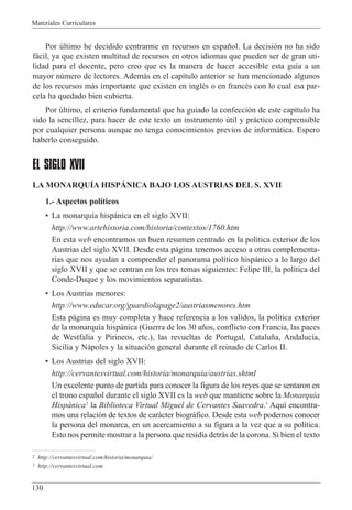 Materiales Curriculares
130
Por œltimo he decidido centrarme en recursos en espa–ol. La decisi—n no ha sido
f‡cil, ya que existen multitud de recursos en otros idiomas que pueden ser de gran uti-
lidad para el docente, pero creo que es la manera de hacer accesible esta gu’a a un
mayor nœmero de lectores. Adem‡s en el cap’tulo anterior se han mencionado algunos
de los recursos m‡s importante que existen en inglŽs o en francŽs con lo cual esa par-
cela ha quedado bien cubierta.
Por œltimo, el criterio fundamental que ha guiado la confecci—n de este cap’tulo ha
sido la sencillez, para hacer de este texto un instrumento œtil y pr‡ctico comprensible
por cualquier persona aunque no tenga conocimientos previos de inform‡tica. Espero
haberlo conseguido.
EL SIGLO XVII
LA MONARQUêA HISPçNICA BAJO LOS AUSTRIAS DEL S. XVII
1.- Aspectos pol’ticos
¥ La monarqu’a hisp‡nica en el siglo XVII:
http://www.artehistoria.com/historia/contextos/1760.htm
En esta web encontramos un buen resumen centrado en la pol’tica exterior de los
Austrias del siglo XVII. Desde esta p‡gina tenemos acceso a otras complementa-
rias que nos ayudan a comprender el panorama pol’tico hisp‡nico a lo largo del
siglo XVII y que se centran en los tres temas siguientes: Felipe III, la pol’tica del
Conde-Duque y los movimientos separatistas.
¥ Los Austrias menores:
http://www.educar.org/guardiolapage2/austriasmenores.htm
Esta p‡gina es muy completa y hace referencia a los validos, la pol’tica exterior
de la monarqu’a hisp‡nica (Guerra de los 30 a–os, conflicto con Francia, las paces
de Westfalia y Pirineos, etc.), las revueltas de Portugal, Catalu–a, Andaluc’a,
Sicilia y N‡poles y la situaci—n general durante el reinado de Carlos II.
¥ Los Austrias del siglo XVII:
http://cervantesvirtual.com/historia/monarquia/austrias.shtml
Un excelente punto de partida para conocer la figura de los reyes que se sentaron en
el trono espa–ol durante el siglo XVII es la web que mantiene sobre la Monarqu’a
Hisp‡nica2
la Biblioteca Virtual Miguel de Cervantes Saavedra.3
Aqu’ encontra-
mos una relaci—n de textos de car‡cter biogr‡fico. Desde esta web podemos conocer
la persona del monarca, en un acercamiento a su figura a la vez que a su pol’tica.
Esto nos permite mostrar a la persona que resid’a detr‡s de la corona. Si bien el texto
2 http://cervantesvirtual.com/historia/monarquia/
3 http://cervantesvirtual.com
 
