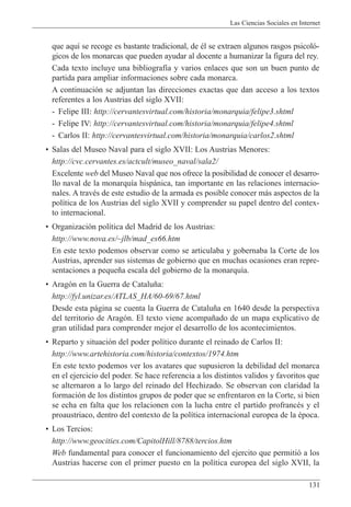 Las Ciencias Sociales en Internet
131
que aqu’ se recoge es bastante tradicional, de Žl se extraen algunos rasgos psicol—-
gicos de los monarcas que pueden ayudar al docente a humanizar la figura del rey.
Cada texto incluye una bibliograf’a y varios enlaces que son un buen punto de
partida para ampliar informaciones sobre cada monarca.
A continuaci—n se adjuntan las direcciones exactas que dan acceso a los textos
referentes a los Austrias del siglo XVII:
- Felipe III: http://cervantesvirtual.com/historia/monarquia/felipe3.shtml
- Felipe IV: http://cervantesvirtual.com/historia/monarquia/felipe4.shtml
- Carlos II: http://cervantesvirtual.com/historia/monarquia/carlos2.shtml
¥ Salas del Museo Naval para el siglo XVII: Los Austrias Menores:
http://cvc.cervantes.es/actcult/museo_naval/sala2/
Excelente web del Museo Naval que nos ofrece la posibilidad de conocer el desarro-
llo naval de la monarqu’a hisp‡nica, tan importante en las relaciones internacio-
nales. A travŽs de este estudio de la armada es posible conocer m‡s aspectos de la
pol’tica de los Austrias del siglo XVII y comprender su papel dentro del contex-
to internacional.
¥ Organizaci—n pol’tica del Madrid de los Austrias:
http://www.nova.es/~jlb/mad_es66.htm
En este texto podemos observar como se articulaba y gobernaba la Corte de los
Austrias, aprender sus sistemas de gobierno que en muchas ocasiones eran repre-
sentaciones a peque–a escala del gobierno de la monarqu’a.
¥ Arag—n en la Guerra de Catalu–a:
http://fyl.unizar.es/ATLAS_HA/60-69/67.html
Desde esta p‡gina se cuenta la Guerra de Catalu–a en 1640 desde la perspectiva
del territorio de Arag—n. El texto viene acompa–ado de un mapa explicativo de
gran utilidad para comprender mejor el desarrollo de los acontecimientos.
¥ Reparto y situaci—n del poder pol’tico durante el reinado de Carlos II:
http://www.artehistoria.com/historia/contextos/1974.htm
En este texto podemos ver los avatares que supusieron la debilidad del monarca
en el ejercicio del poder. Se hace referencia a los distintos validos y favoritos que
se alternaron a lo largo del reinado del Hechizado. Se observan con claridad la
formaci—n de los distintos grupos de poder que se enfrentaron en la Corte, si bien
se echa en falta que los relacionen con la lucha entre el partido profrancŽs y el
proaustriaco, dentro del contexto de la pol’tica internacional europea de la Žpoca.
¥ Los Tercios:
http://www.geocities.com/CapitolHill/8788/tercios.htm
Web fundamental para conocer el funcionamiento del ejercito que permiti— a los
Austrias hacerse con el primer puesto en la pol’tica europea del siglo XVII, la
 