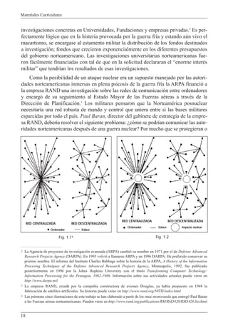 Materiales Curriculares
18
investigaciones concretas en Universidades, Fundaciones y empresas privadas.2
Es per-
fectamente l—gico que en la histeria provocada por la guerra fr’a y estando aœn vivo el
macartismo, se encargase al estamento militar la distribuci—n de los fondos destinados
a investigaci—n; fondos que crecieron exponencialmente en los diferentes presupuestos
del gobierno norteamericano. Las investigaciones universitarias norteamericanas fue-
ron f‡cilmente financiadas con tal de que en la solicitud declararan el Òenorme interŽs
militarÓ que tendr’an los resultados de esas investigaciones.
Como la posibilidad de un ataque nuclear era un supuesto manejado por las autori-
dades norteamericanas inmersas en plena psicosis de la guerra fr’a la ARPA financi— a
la empresa RAND una investigaci—n sobre las redes de comunicaci—n entre ordenadores
y encarg— de su seguimiento al Estado Mayor de las Fuerzas aŽreas a travŽs de la
Direcci—n de Planificaci—n.3
Los militares pensaron que la NorteamŽrica posnuclear
necesitar’a una red robusta de mando y control que uniera entre s’ las bases militares
esparcidas por todo el pa’s. Paul Baran, director del gabinete de estrategia de la empre-
sa RAND, deber’a resolver el siguiente problema: Àc—mo se podr’an comunicar las auto-
ridades norteamericanas despuŽs de una guerra nuclear? Por mucho que se protegieran o
2 La Agencia de proyectos de investigaci—n avanzada (ARPA) cambi— su nombre en 1971 por el de Defense Advanced
Research Projects Agency (DARPA). En 1993 volvi— a llamarse ARPA y en 1996 DARPA. He preferido conservar su
pristino nombre. El informe del Instituto Charles Babbage sobre la historia de la ARPA, A History of the Information
Procesing Techniques of the Defense Advanced Research Projects Agency, Minneapolis, 1992, fue publicado
posteriormente en 1996 por la Johns Hopkins University con el t’tulo Transforming Computer Technology:
Information Processing for the Pentagon, 1962-1986. Informaci—n sobre sus actividades actuales puede verse en
http://www.darpa.mil
3 La empresa RAND, creada por la compa–’a constructora de aviones Douglas, ya hab’a propuesto en 1948 la
fabricaci—n de satŽlites artificiales. Su historia puede verse en http://www.rand.org/50TH/index.html
4 Las primeras cinco ilustraciones de este trabajo se han elaborado a partir de los once memoranda que entreg— Paul Baran
a las Fuerzas aŽreas norteamericanas. Pueden verse en http://www.rand.org/publications/RM/RM3420/RM3420.list.html
RED CENTRALIZADA RED DESCENTRALIZADA
Ordenador Enlace
RED CENTRALIZADA RED DESCENTRALIZADA
Ordenador Enlace Impacto nuclear
Fig. 1.14 Fig. 1.2
 