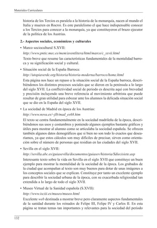 Materiales Curriculares
132
historia de los Tercios es paralela a la historia de la monarqu’a, nacen al mundo el
Italia y mueren en Rocroi. Es este paralelismo el que hace indispensable conocer
a los Tercios para conocer a la monarqu’a, ya que constituyeron el brazo ejecutor
de la pol’tica de los Austrias.
2.- Aspectos sociales, econ—micos y culturales
¥ Marco sociocultural S.XVII:
http://www.pntic.mec.es/mem/aventlitera/html/marco/c_sxvii.html
Texto breve que resume las caracter’sticas fundamentales de la mentalidad barro-
ca y su significaci—n social y cultural.
¥ Situaci—n social de la Espa–a Barroca:
http://utopiaverde.org/historia/historia-moderna/barroco/home.html
Esta p‡gina nos hace un repaso a la situaci—n social de la Espa–a barroca, descri-
biŽndonos los distintos procesos sociales que se dieron en la pen’nsula a lo largo
del siglo XVII. La conflictividad social de periodo es descrita aqu’ con brevedad
y precisi—n incluyendo una breve referencia al movimiento arbitrista que puede
resultar de gran utilidad para esbozar ante los alumnos la delicada situaci—n social
que se dio en la Espa–a del siglo XVII.
¥ La sociedad de Madrid en Žpoca de los Austrias:
http://www.nova.es/~jlb/mad_es68.htm
El texto se centra fundamentalmente en la sociedad madrile–a de la Žpoca, descri-
biŽndonos sus usos y costumbres y poniendo algunos ejemplos bastante gr‡ficos y
œtiles para mostrar al alumno como se articulaba la sociedad espa–ola. Se ofrecen
tambiŽn algunos datos demogr‡ficos que si bien no son todo lo exactos que desea-
r’amos, ya que estos c‡lculos son muy dif’ciles de precisar, sirven como orienta-
ci—n sobre el nœmero de personas que resid’an en las ciudades del siglo XVII.
¥ Sevilla en el siglo XVII:
http://sevilla.abc.es/guiasevilla/documentos/guiasev/historia/Sdiecisiete.asp
Interesante texto sobre la vida en Sevilla en el siglo XVII que constituye un buen
ejemplo para mostrar la mentalidad de la sociedad de la Žpoca. Los grabados de
la ciudad que acompa–an al texto son muy buenos para dotar de unas im‡genes a
los conceptos sociales que se explican. Constituye por tanto un excelente ejemplo
para describir la sociedad urbana de la Žpoca, con su exacerbada religiosidad tan
extendida a lo largo de todo el siglo XVII.
¥ Museo Virtual de la Sanidad espa–ola (S.XVII):
http://www.isciii.es/museo/museo.html
Excelente web destinada a mostrar breve pero claramente aspectos fundamentales
de la sanidad durante los reinados de Felipe III, Felipe IV y Carlos II. En esta
p‡gina se tratan temas tan importantes y relevantes para la sociedad del periodo
 