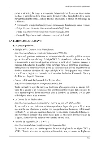 Las Ciencias Sociales en Internet
133
como la viruela y la peste, y se analizan brevemente las figuras de importantes
mŽdicos y cient’ficos de la Žpoca como BernabŽ Cobo, descubridor de la quina
para el tratamiento de la Malaria y Thomas Sydenham, el primer epidemiologo de
la Historia.
A continuaci—n se adjuntan las direcciones para acceder directamente a cada reinado:
- Felipe III: http://www.isciii.es/museo/crono/ed/edf3.html
- Felipe IV: http://www.isciii.es/museo/crono/ed/edf4.html
- Carlos II: http://www.isciii.es/museo/crono/ed/edc2.html
LA EUROPA DEL SIGLO XVII
1.- Aspectos pol’ticos
¥ El siglo XVII: Grandes transformaciones:
http://www.artehistoria.com/historia/contextos/1756.htm
En esta web podemos encontrar un resumen sobre la situaci—n pol’tica europea
que se dio en Europa a lo largo del siglo XVII. Si bien el texto es breve y se refie-
re œnicamente a aspectos de pol’tica exterior, a partir de Žl podemos acceder a
p‡ginas dedicadas las diferentes zonas europeas para as’ completar el rompeca-
bezas pol’tico y tener una visi—n global de la situaci—n en que se encontraron las
distintas naciones europeas a lo largo del siglo XVII. Estas p‡ginas hace referen-
cia a: Francia, Inglaterra, Holanda, las Alemanias, las Italias, Europa del Norte y
del Este y el Imperio Otomano.
¥ Causas pol’ticas de la Guerra de los Treinta a–os:
http://www.caminantes.net/web/politica/treinta.htm
Texto explicativo sobre la guerra de los treinta a–os, que expone las causas pol’-
ticas de la guerra y un resumen de los acontecimientos bŽlicos del conflicto. El
texto aporta en pocas l’neas una vis—n clara y completa de conflicto y es de gran
utilidad para situar a los alumnos.
¥ La Guerra de los Treinta a–os.
http://www.netcall.com.mx/milenio/la_guerra_de_los_30_a%F1os.htm
Se narran los acontecimientos pol’ticos que dieron lugar a la guerra. El texto es
m‡s amplio que el anterior y analiza con m‡s profundidad las causas pol’ticas del
conflicto. Al ser esta una guerra en la que se vio implicada gran parte de las nacio-
nes europeas su estudio sirve como marco para las relaciones internacionales de
la Žpoca, aspecto que se observa con claridad en este texto.
¥ Historia de Inglaterra XVII y XVIII:
http://www.mundofree.com/diomedes/Inglaterra2b.htm
En esta web se hace un r‡pido repaso a la historia inglesa de los siglos XVII y
XVIII. El texto se centra en aspectos pol’ticos internos y externos de Inglaterra
 
