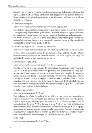 Materiales Curriculares
134
durante este periodo y constituye un buen resumen de la historia inglesa en los
siglos XVII y XVIII. Se hace tambiŽn un breve repaso por las figuras de los dis-
tintos monarcas ingleses de estos siglos y por los acontecimientos que se dieron
durante sus reinados.
¥ La revoluci—n inglesa:
http://www.netcall.com.mx/milenio/la_revolucion_inglesa.htm
En este texto se narran los acontecimientos que dieron lugar a la muerte de Carlos
I de Inglaterra y al periodo de gobierno de Cromwel. Si bien el repaso es bastan-
te correcto se echa de menos una mayor estudio de la actuaci—n del parlamento y
del propio Cromwel. Aœn as’ se trata de un recurso importante para conocer los
acontecimientos que llevaron a la muerte del monarca ingles y a la creaci—n de
una repœblica en territorio inglŽs en 1649.
¥ La Rusia del siglo XVII: Los a–os de confusi—n:
http://www.netcall.com.mx/milenio/los_a%F1os_de_confusi%F3n_en_rusia.htm
El texto narra la situaci—n que se dio en Rusia a lo largo del siglo XVII. El texto
describe fundamentalmente la situaci—n interna que sufre el pa’s a lo largo del
siglo XVII y como se van sucediendo los zares.
¥ La Francia del siglo XVII:
http://www.netcall.com.mx/milenio/le_era_de_los_reyes.htm
En esta web se narra el surgimiento del absolutismo mon‡rquico en la Francia de
Luis XIV. A travŽs de la historia de los primeros a–os del reinado del ÒRey SolÓ
se muestra al lector como los acontecimientos llevan a la creaci—n de un nuevo
ideario de gobierno donde el monarca tiene el poder absoluto y todo gira en torno
a su figura. A partir de aqu’ se explica como Luis XIV convirti— a Francia en una
autentica potencia europea. Este texto tiene por tanto una doble utilidad. Por una
lado nos permite conocer la historia de Francia durante el siglo XVII y por otro
estudiar el surgimiento del absolutismo.
¥ El Palacio de Versalles:
http://www.chateauversailles.fr/es/.
Esta es la p‡gina oficial del palacio de Versalles, la cual puede ser consultada en
espa–ol. En esta web se almacena gran cantidad de informaci—n sobre los perso-
najes y lugares que formaron parte fundamental de la historia de Francia en la
segunda mitad del siglo XVII y durante el siglo XVIII, y su visita constituye un
interesante recorrido por la historia francesa desde finales de siglo XVII. La p‡gi-
na contiene algunas erratas por lo que se debe estar atento. Aœn as’, su contenido
en conjunto es œtil para dotar al alumno de una visi—n clara de la vida pol’tica y
cortesana del estado absolutista por excelencia durante este periodo.
¥ El Rey Sol:
http://www.chateauversailles.fr/es/210.asp
 